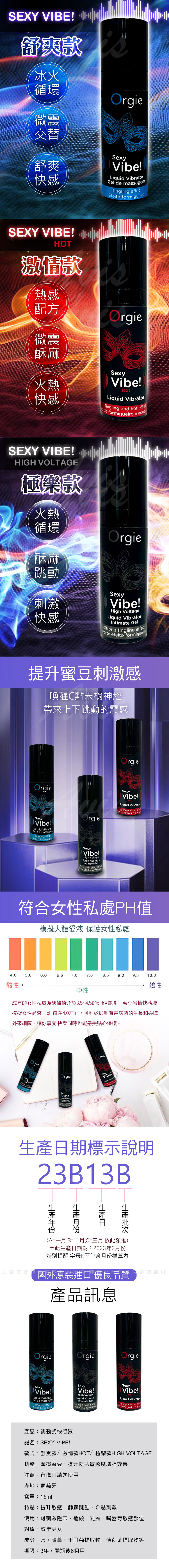 SEXY VIBE 舒爽款冰火循環微震交替舒爽快感OrgiVibe!Liqu torGel  massagemTingling Efeito iroSEXY VIBE!HOT激情款熱感配方微震酥麻OrgieSexy火熱Vibe!快感HotLiqu torTingling   rmigueirodee SEXY VIBE!HIGH VOLTAGE極樂款火熱循環酥麻跳動刺激快感OrgieSexyVibe!High Voltage Intima Gel efeito formigueiroStrong  effect提升蜜豆刺激感喚醒C點末梢神經帶來上下跳動的震感OrgieOrgieSexyVibe!!Liquid VibratorGel de massagemTingling effectEfeito formigueiroOrgieSexyVibe!Liquid VibratorTingling and hot de formigueiro e SexyVibe!High VoltageLiquid VibratorIntimate GelForte tingling effectte efeito formigue符合女性私處PH值模擬人體愛液 保護女性私處4.05.06.06.67.07.68.59.09.510.0酸性鹼性中性成年的女性私處為酸鹼值介於3.5~4.5的pH值範圍,蜜豆激情快感液模擬女性愛液,pH值在4.0左右,可利於抑制有害病菌的生長和吞噬外來細菌,讓你享受快樂同時也能感受貼心保護。OrgieOrgieSexyVibe!id VibraSexyVibe!id Vibra tinglingOrgie!Liquid Vibratorand hot 期標示說明23B13B日生產(A=一月,B=二月,C=三月,依此類推)份至此生產日期為:2023年2月特別提醒:字母K不包含月份推算內國外原裝進口優良品質產品訊息此圖文著OrgieOrgieSexyVibe!!Liquid VibratorGel de massagemTingling effectEfeito formigueiro產品:跳動式快感液SexyVibe!High VoltageLiquid VibratorIntimate Geltingling effect品名:SEXY VIBE!請勿盜用OrgieSexyVibe!Liquid VibratorTingling and hot effectde foe formigueiro e 款式:舒爽款/激情款HOT/極樂款HIGH VOLTAGE功能:摩擦蜜豆,提升陰蒂敏感度增強效果注意:有傷口請勿使用產地:葡萄牙容量:15ml特點:提升敏感,酥麻跳動,C點刺激使用:可刺激陰蒂,龜頭,乳頭,嘴唇等敏感部位對象:成年男女成分:水,蘆薈,千日菊提取物,薄荷葉提取物等期限:3年,開瓶後6個月