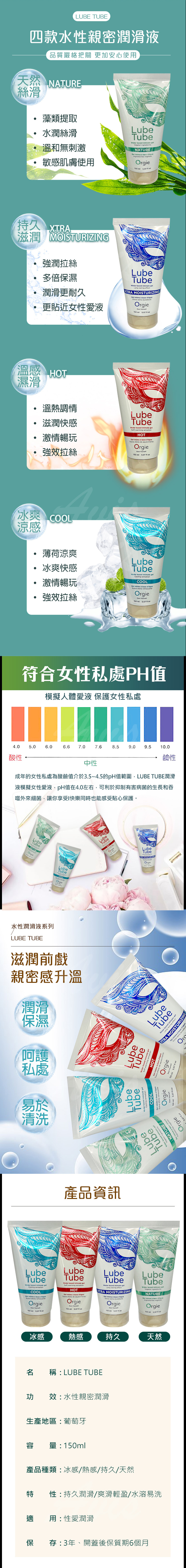LUBE TUBE四款水性親密潤滑液品質嚴格把關 更加安心使天然 NAT絲滑藻類提取水潤絲滑溫和無刺激敏感肌膚使用LubeTubeWter d  Vege ingredientsNATURE  a e ngredientes Orgie    持久 滋潤 MOISTURIZING強潤拉絲多倍保濕潤滑更耐久更貼近女性愛液LubeTube  ate Long lasting effectX MOISTURIZING      roOrgie 1   溫感 濕滑溫熱調情滋潤快感激情暢玩強效拉絲LubeTubeWater based  Soft warming HOT   base   de aquecimentoOrgie 150  507  冰爽 涼感薄荷涼爽冰爽快感激情暢玩強效拉絲LubeTubeWater based intimate gelCooling COOL   base Suave efeito Orgie 150    符合女性私處PH值模擬人體愛液 保護女性私處4.05.0.06.6 7.07.68.59.0 9.5 10.0酸性鹼性中性成年的女性私處為酸鹼值介於3.5~4.5的pH值範圍LUBE TUBE潤滑液模擬女性愛液,pH值在4.0左右,可利於抑制有害病菌的生長和吞噬外來細菌,讓你享受快樂同時也能感受貼心保護。LubeTubeNATUREOrgieLubeTubeCOOLOrgie水性潤滑液系列LUBE TUBE滋潤前戲親密感升溫潤滑保濕呵護私處易於清洗LubTubeLubeHOTLubeTubeTRA MOISTURIZINOrgieLubeTubeWater btal ingredientsURELubeOrgieTube   COOL   baseSuave efeitoOrgie150    LubeTubeWater based intimwarming sensationHOT   base Orgie50    LubeTubeWater basI intimate gelXTRA MOISTURIZING6extra duradouOr產品資訊LubeTubeWater based intimate gelCooling sensationCOOLGel   base Suave efeito refrescanteOrgie .LubeTubeWater based intimate gelSoft warming sensationHOTGel intimo  base Suave efeito de aquecimentoOrgieDare LubeTubeWater based intimate gelLong lasting effectXTRA MOISTURIZINGGel intimo  base Efeito extra OrgieLubeTubeWater based intimate gelVegetal ingredientsNATUREGel intimo  base Ingredientes Orgie150    150ml  150 ml 5.07  150 ml 5.07  oz冰感熱感持久天然稱LUBE TUBE功效:水性親密潤滑生產地區: 葡萄牙容 量:150ml產品種類:冰感/熱感/持久/天然性:持久潤滑/爽滑輕盈/水溶易洗適 用:性愛潤滑保 存:3年、開蓋後保質期6個月