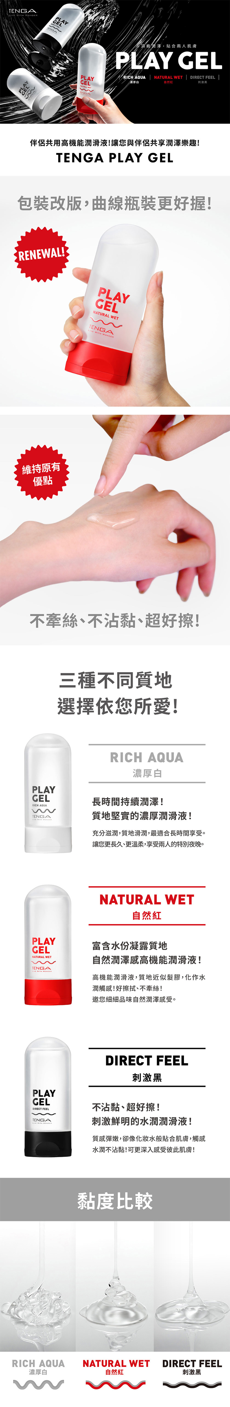 T  ENGAPGEL頂級,貼合兩人肌膚PLAY GELRICH AQUA  NATURAL WET | DIRECT FEEL |自然刺激黑LAYENGA伴侶共用高機能潤滑液讓您與伴侶共享潤澤樂趣TENGA PLAY GEL包裝改版,曲線瓶裝更好握! RENEWAL! PLAYGELNATURAL WET維持原有優點TENGA WITH 不牽絲、不沾黏、超好擦!三種不同質地選擇依您所愛!PLAYGELRICH AQUATENGA WITH RRICH AQUA濃厚白長時間持續潤澤!質地堅實的濃厚潤滑液!充分滋潤,質地滑潤,最適合長時間享受。讓您更長久、更溫柔,享受兩人的特別夜晚。PLAYGELNATURAL WETTENGA WITH WONDERNATURAL WET自然紅富含水份凝露質地自然潤澤感高機能潤滑液!高機能潤滑液,質地近似髮膠,化作水潤觸感!好擦拭、不牽絲!邀您細細品味自然潤澤感受。PLAYGELDIRECT FEELTENGA WITH WONDEDIRECT FEEL刺激黑不沾黏、超好擦!刺激鮮明的水潤潤滑液!質感彈嫩,卻像水般貼合肌膚,觸感水潤不沾黏!可更深入感受彼此肌膚!黏度比較RICH AQUANATURAL WETDIRECT FEEL濃厚白自然紅刺激黑